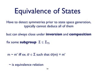 Equivalence of States
Have to detect symmetries prior to state space generation,
           typically cannot deduce all of them

but: can always close under inversion and composition

ﬁx some subgroup Σ ⊆ ΣTS


m ~ m’ iff ex. σ ∈ Σ such that σ(m) = m’

 ~ is equivalence relation
                             54
 
