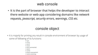 web console
• It is the part of browser that helps the developer to interact
there website or web-app considering domains like network
requests, javascript, security errors, warnings, CSS etc.
console object
• It is majorly for printing any result in console environment of browser by usage of
some of following of its functions:
 