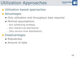 12
Utilization Approaches
 Utilization-based approaches
 Advantages
 Only utilization and throughput data required
 Minimal assumptions:
– Any scheduling strategy
– Any interarrival distribution
– (Any service time distribution)
 Disadvantages
 Robustness
 Amount of data
 