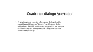 Cuadro de diálogo Acerca de
• Es un dialogo que muestra información de la aplicación,
conocida también como "About... ", a diferencia de las
aplicaciones SDI/MDI no tenemos un menú, es por eso que
el asistente agrega un segmento de código que permite
visualizar este diálogo.
 