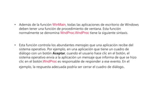 • Además de la función WinMain, todas las aplicaciones de escritorio de Windows
deben tener una función de procedimiento de ventana. Esta función
normalmente se denomina WndProc.WndProc tiene la siguiente sintaxis.
• Esta función controla los abundantes mensajes que una aplicación recibe del
sistema operativo. Por ejemplo, en una aplicación que tiene un cuadro de
diálogo con un botón Aceptar, cuando el usuario hace clic en el botón, el
sistema operativo envía a la aplicación un mensaje que informa de que se hizo
clic en el botón.WndProc es responsable de responder a ese evento. En el
ejemplo, la respuesta adecuada podría ser cerrar el cuadro de diálogo.
 