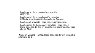 • En el cuadro de texto nombre , escriba
Q815706.
• En el cuadro de texto ubicación , escriba
C:Testy, a continuación, haga clic en Aceptar.
• En el menú proyecto , haga clic en Agregar clase.
• En el cuadro de diálogo Agregar clase , haga clic en
Clase genérica de C++ en plantillasy, a continuación, haga
clic en Abrir
Nota: En Visual C++ 2005, Clase genérica de C++ se cambia
a la Clase de C++
 