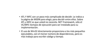 • ATL Y MFC son un poco más complicado de decidir. Le indico a
la página de MSDN para elegir, para decidir entre ellos. Sobre
ATL y MFC es que usted no necesita .NET Framework, sólo el
VC/MFC tiempos de ejecución para ser instalado para su
implementación.
• El uso de Win32 directamente proporciona a los más pequeños
ejecutables, con el menor número de dependencias, pero es
más trabajo para escribir código y tiempo.
 