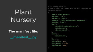 Plant
Nursery
The manifest file:
__manifest__.py
# -*- coding: utf-8 -*-
# Part of Odoo. See LICENSE file for full copyright and
licensing details.
{
'name': 'Plant Nursery',
'version': '1.0',
'category': 'Tools',
'summary': 'Plants and customers management',
'depends': ['web'],
'data': [
'security/ir.model.access.csv',
'data/data.xml',
'views/views.xml',
],
'demo': [
'data/demo.xml',
],
'css': [],
'installable': True,
'auto_install': False,
'application': True,
}
 
