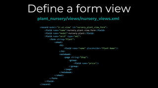 Define a form view
plant_nursery/views/nursery_views.xml
<record model="ir.ui.view" id="nursery_plant_view_form">
<field name="name">nursery.plant.view.form</field>
<field name="model">nursery.plant</field>
<field name="arch" type="xml">
<form string="Plant">
<sheet>
<h1>
<field name="name" placeholder="Plant Name"/>
</h1>
<notebook>
<page string="Shop">
<group>
<field name="price"/>
</group>
</page>
</notebook>
</sheet>
</form>
</field>
</record>
 