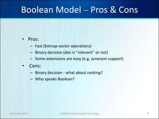 19 October 2010 CS236620 Search Engine Technology 11
Boolean Model – Pros & Cons
• Pros:
– Fast (bitmap vector operations)
– Binary decision (doc is “relevant” or not)
– Some extensions are easy (e.g. synonym support)
• Cons:
– Binary decision - what about ranking?
– Who speaks Boolean?
 