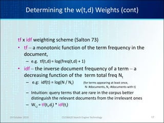 19 October 2010 CS236620 Search Engine Technology 17
Determining the w(t,d) Weights (cont)
tf x idf weighting scheme (Salton 73)
• tf – a monotonic function of the term frequency in the
document,
– e.g. tf(t,d)= log(freq(t,d) + 1)
• idf – the inverse document frequency of a term – a
decreasing function of the term total freq Nt
– e.g: idf(t) = log(N / Nt) (for terms appearing at least once,
N- #documents, Nt -#documents with t)
– Intuition: query terms that are rare in the corpus better
distinguish the relevant documents from the irrelevant ones
– Wi,j = tf(ti,dj) * idf(ti)
 