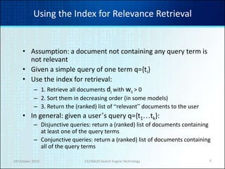 19 October 2010 CS236620 Search Engine Technology 7
Using the Index for Relevance Retrieval
• Assumption: a document not containing any query term is
not relevant
• Given a simple query of one term q={ti}
• Use the index for retrieval:
– 1. Retrieve all documents dj with wij > 0
– 2. Sort them in decreasing order (in some models)
– 3. Return the (ranked) list of “relevant” documents to the user
• In general: given a user’s query q={t1…tk}:
– Disjunctive queries: return a (ranked) list of documents containing
at least one of the query terms
– Conjunctive queries: return a (ranked) list of documents containing
all of the query terms
 
