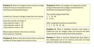 Problem 3: Write a C program that converts a singly
linked list into an array and returns it.
Test Data and Expected Output :
Linked List: Convert a Singly Linked list into a string
-------------------------------------------------------------
Input the number of nodes: 3
Input data for node 1 : 10
Input data for node 2 : 20
Input data for node 3 : 30
Return data entered in the list as a string:
The linked list: 10 20 30
Problem 4: Write a C program to merge two sorted
singly linked lists into a single sorted linked list.
Test Data and Expected Output :
Two sorted singly linked lists:
1 7 19 29
3 13 23
After merging the said two sorted lists:
1 3 7 13 19 23 29
Problem 5: Write a Count() function that counts the
number of times a given int occurs in a list.
Problem 6: Write a GetNth() function that takes a
linked list and an integer index and returns the data
value stored in the node at that index position.
Problem 7: Write a function DeleteList() that takes a
list, deallocates all of its memory and sets its head
pointer to NULL (the empty list).
 
