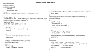 Problem 1: Circular Linked Link List
#include <stdio.h>
#include <stdlib.h>
typedef struct stud {
int Data;
struct stud* next;
} node;
node *create_list() // Function to create a circular linked list
{
int k, n, count = 1;
node *p, *head, *tail = NULL; // Adding tail to connect last node to head
printf ("n Input the number of nodes: ");
scanf ("%d", &n);
for (k = 0; k < n; k++) // Create the list
{
if (k == 0) {
head = (node *) malloc(sizeof(node));
p = head;
}
else {
p->next = (node *) malloc(sizeof(node));
p = p->next;
}
printf("n Input data for node %d: ", count);
scanf("%d", &p->Data);
count++;
if (k == n - 1) {
tail = p; // Mark the last node
}
}
p->next = head; // Set the last node's next to head to make it circular
return head;
}
void display(node *head) // Function to traverse and display a
circular linked list
{
node *p = head;
if (head == NULL) {
printf("The list is empty.n");
return;
}
do {
printf("nData = %d", p->Data);
p = p->next;
} while (p != head); // Stop when we reach the head again
printf("n");
}
int main() {
node *head = NULL; // Declare head pointer
head = create_list(); // Create the list and assign it to head
display(head); // Display the list
return 0; // Return success
}
 
