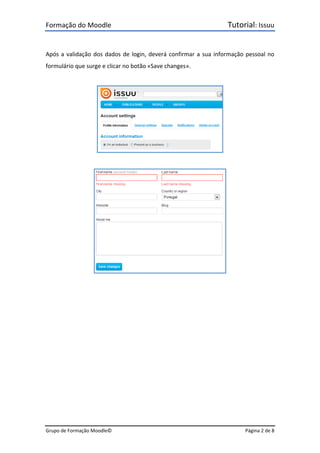 Formação do Moodle      Tutorial: Issuu 
Grupo de Formação Moodle©    Página 2 de 8 
 
Após a validação dos dados de login, deverá confirmar a sua informação pessoal no 
formulário que surge e clicar no botão «Save changes». 
 
 
 
 
 
 
 
 
 
 
 
 
 
 
 
 