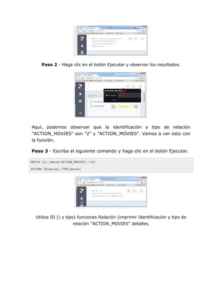 Paso 2 - Haga clic en el botón Ejecutar y observar los resultados.
Aquí, podemos observar que la identificación y tipo de relación
"ACTION_MOVIES" son "2" y "ACTION_MOVIES". Vamos a ver esto con
la función.
Paso 3 - Escriba el siguiente comando y haga clic en el botón Ejecutar.
MATCH (a)-[movie:ACTION_MOVIES]->(b)
RETURN ID(movie),TYPE(movie)
Utiliza ID () y tipo) funciones Relación (imprimir Identificación y tipo de
relación "ACTION_MOVIES" detalles.
 