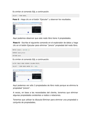Es similar al comando SQL a continuación.
SELECT * FROM BOOK;
Paso 5 - Haga clic en el botón "Ejecutar" y observar los resultados.
Aquí podemos observar que este nodo libro tiene 4 propiedades.
Paso 6 - Escriba el siguiente comando en el explorador de datos y haga
clic en el botón Ejecutar para eliminar "precio" propiedad del nodo libro.
MATCH (book { id:122 })
REMOVE book.price
RETURN book
Es similar al comando SQL a continuación.
ALTER TABLE BOOK REMOVE COLUMN PRICE;
SELECT * FROM BOOK WHERE ID = 122;
Aquí podemos ver sólo 3 propiedades de libro nodo porque se elimina la
propiedad "precio".
A veces, en base a las necesidades del cliente, tenemos que eliminar
algunas propiedades existentes a nodos o relaciones.
Tenemos que utilizar la cláusula Eliminar para eliminar una propiedad o
conjunto de propiedades.
 