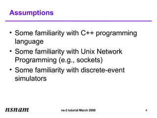 Assumptions

• Some familiarity with C++ programming
  language
• Some familiarity with Unix Network
  Programming (e.g., sockets)
• Some familiarity with discrete-event
  simulators



               ns-3 tutorial March 2008   4
 