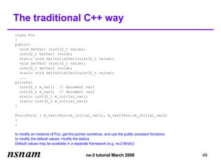The traditional C++ way
class Foo
{
public:
  void SetVar1 (uint32_t value);
  uint32_t GetVar1 (void);
  static void SetInitialVar1(uint32_t value);
  void SetVar2 (uint32_t value);
  uint32_t GetVar2 (void);
  static void SetInitialVar2(uint32_t value);
  ...
private:
  uint32_t m_var1; // document var1
  uint32_t m_var2; // document var2
  static uint32_t m_initial_var1;
  static uint32_t m_initial_var2;
}

Foo::Foo() : m_var1(Foo::m_initial_var1), m_var2(Foo::m_initial_var2)
{
}

to modify an instance of Foo, get the pointer somehow, and use the public accessor functions
to modify the default values, modify the statics
Default values may be available in a separate framework (e.g. ns-2 Bind())


                                           ns-3 tutorial March 2008                            49
 