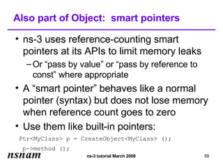 Also part of Object: smart pointers

• ns-3 uses reference-counting smart
  pointers at its APIs to limit memory leaks
   – Or “pass by value” or “pass by reference to
     const” where appropriate
• A “smart pointer” behaves like a normal
  pointer (syntax) but does not lose memory
  when reference count goes to zero
• Use them like built-in pointers:
 Ptr<MyClass> p = CreateObject<MyClass> ();
 p->method ();
                   ns-3 tutorial March 2008        59
 
