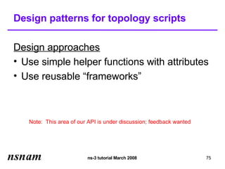 Design patterns for topology scripts

Design approaches
• Use simple helper functions with attributes
• Use reusable “frameworks”



   Note: This area of our API is under discussion; feedback wanted




                         ns-3 tutorial March 2008                    75
 