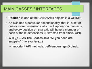 MAIN CASSES / INTERFACES
● Position is one of the CellSetAxis objects in a CellSet.
● An axis has a particular dimensionality, that is, a set of
one or more dimensions which will appear on than axis,
and every position on that axis will have a member of
each of those dimensions. (Extracted from official API)
● WTF¿! → As The Beatles said “All you need are
snippets” (more or less...)
– Important API methods: getMembers, getOrdinal...
 