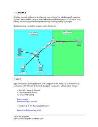 1. TOPOLOGI 
Sebelum memulai melakukan konfigurasi, yang pertama kita lakukan adalah membuat 
topologi atau arsitektur jaringan berserta keterangan - keterangannya. Keterangan yang 
penting adalah mengenai keterangan IP masing - masing perangkat jaringan. 
Buatlah topologi / arsitektur jaringan seperti berikut ini : 
2. DHCP 
Agar lebih mudah dalam pemberian IP di komputer client, maka kita akan melakukan 
konfigurasi DHCP Router di Router0. Langkah - langkahnya adalah seperti berikut : 
> Buka CLI Mode di Router0 
> Ketikan perintah berikut 
> Masuk mode config 
Router>enable 
Router#configure terminal 
> memberi ip fa 0/1 dan mengaktifkannya 
Router(config)#interface fa 0/1 
David Adi Nugroho 
http://davidadinugroho.wordpress.com 
 
