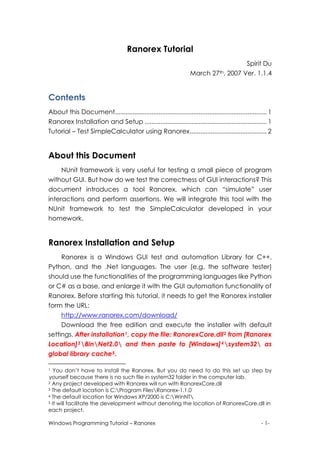 Ranorex Tutorial
                                                                                      Spirit Du
                                                                    March 27th, 2007 Ver. 1.1.4


Contents 
About this Document....................................................................................... 1
Ranorex Installation and Setup ...................................................................... 1
Tutorial – Test SimpleCalculator using Ranorex............................................ 2


About this Document
     NUnit framework is very useful for testing a small piece of program
without GUI. But how do we test the correctness of GUI interactions? This
document introduces a tool Ranorex, which can “simulate” user
interactions and perform assertions. We will integrate this tool with the
NUnit framework to test the SimpleCalculator developed in your
homework.


Ranorex Installation and Setup
     Ranorex is a Windows GUI test and automation Library for C++,
Python, and the .Net languages. The user (e.g. the software tester)
should use the functionalities of the programming languages like Python
or C# as a base, and enlarge it with the GUI automation functionality of
Ranorex. Before starting this tutorial, it needs to get the Ranorex installer
form the URL:
     http://www.ranorex.com/download/
     Download the free edition and execute the installer with default
settings. After installation 1 , copy the file: RanorexCore.dll 2 from [Ranorex
Location] 3 BinNet2.0 and then paste to [Windows] 4 system32 as
global library cache 5 .

1  You don’t have to install the Ranorex. But you do need to do this set up step by
yourself because there is no such file in system32 folder in the computer lab.
2 Any project developed with Ranorex will run with RanorexCore.dll
3 The default location is C:Program FilesRanorex-1.1.0
4 The default location for Windows XP/2000 is C:WinNT
5 It will facilitate the development without denoting the location of RanorexCore.dll in

each project.

Windows Programming Tutorial – Ranorex                                                                 - 1-
 