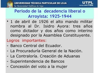 Periodo de la decadencia liberal o
         Arroyista: 1925-1944
 1 de abril de 1926 el alto mando militar
  nombra al Dr. Isidro Ayora: tres años
  como dictador y dos años como interino
  designado por la Asamblea Constituyente.
Logros importantes:
- Banco Central del Ecuador.
- La Procuraduría General de la Nación.
- La Contraloría. Creación de Aduanas
- Superintendencia de Bancos
- Concesión del voto a la mujer
 