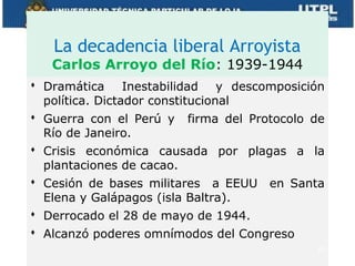 La decadencia liberal Arroyista
   Carlos Arroyo del Río: 1939-1944
 Dramática Inestabilidad y descomposición
  política. Dictador constitucional
 Guerra con el Perú y firma del Protocolo de
  Río de Janeiro.
 Crisis económica causada por plagas a la
  plantaciones de cacao.
 Cesión de bases militares a EEUU en Santa
  Elena y Galápagos (isla Baltra).
 Derrocado el 28 de mayo de 1944.
 Alcanzó poderes omnímodos del Congreso
                                           24
 
