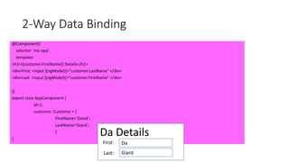 2-Way Data Binding
@Component({
selector: 'my-app',
template: `
<h1>{{customer.FirstName}} Details</h1>
<div>First: <input [(ngModel)]="customer.LastName" </div>
<div>Last: <input [(ngModel)]="customer.FirstName" </div>
`
})
export class AppComponent {
id=1;
customer: Customer = {
FirstName='David';
LastName='Giard';
}
}
Da Details
Da
Giard
First:
Last:
 