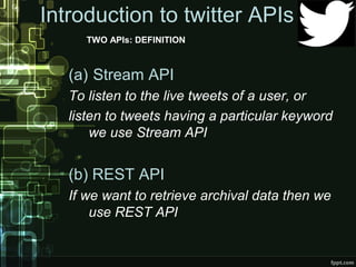 Introduction to twitter APIs
TWO APIs: DEFINITION
(a) Stream API
To listen to the live tweets of a user, or
listen to tweets having a particular keyword
we use Stream API
(b) REST API
If we want to retrieve archival data then we
use REST API
 