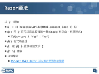 以 @ 開始
 @ = <% Response.Write(Html.Encode( code )) %>
 @() 同 @ 但可以寫比較複雜一點的Code(有空白，有運算式)
 如@(A==ture ? “Yes” : “No”)
 @{} 程式碼區塊
 @: 在 @{ @:直接輸出文字 }
 @* *@ 註解
 延伸學習
 ASP.NET MVC3 Razor 初心者容易遇到的問題
15
Razor語法
 