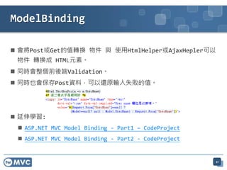  會將Post或Get的值轉換 物件 與 使用HtmlHelper或AjaxHepler可以
物件 轉換成 HTML元素。
 同時會整個前後端Validation。
 同時也會保存Post資料，可以還原輸入失敗的值。
 延伸學習:
 ASP.NET MVC Model Binding - Part1 – CodeProject
 ASP.NET MVC Model Binding - Part2 - CodeProject
41
ModelBinding
 