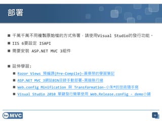  千萬千萬不用複製原始檔的方式佈署，請使用Visual Studio的發行功能。
 IIS 6要設定 ISAPI
 需要安裝 ASP.NET MVC 3組件
 延伸學習:
 Razor Views 預編譯(Pre-Compile)-黃偉榮的學習筆記
 ASP.NET MVC 3網站BIN目錄手動部署-黑暗執行緒
 Web.config Minification 與 Transformation-小朱®的技術隨手寫
 Visual Studio 2010 單鍵發行簡單使用 Web.Release.config - demo小鋪
部署
53
 