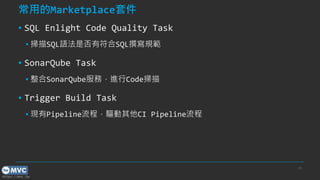 https://mvc.tw
常用的Marketplace套件
▪ SQL Enlight Code Quality Task
▪ 掃描SQL語法是否有符合SQL撰寫規範
▪ SonarQube Task
▪ 整合SonarQube服務，進行Code掃描
▪ Trigger Build Task
▪ 現有Pipeline流程，驅動其他CI Pipeline流程
39
 
