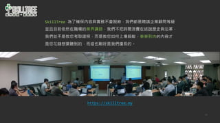 53
SkillTree 為了確保內容與實務不會脫節，我們都是聘請企業顧問等級
並且目前依然在職場的業界講師，我們不把時間浪費在述說歷史與沿革，
我們並不是教您考取證照，而是教您如何上場殺敵，拳拳到肉的內容才
是您花錢想要聽到的，而這也剛好是我們擅長的。
https://skilltree.my
 