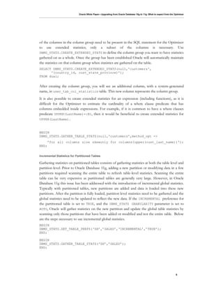 of the columns in the column group need to be present in the SQL statement for the Optimizer
to use extended statistics; only a subset of the columns is necessary. Use
DBMS_STATS.CREATE_EXTENDED_STATS to define the column group you want to have statistics
gathered on as a whole. Once the group has been established Oracle will automatically maintain
the statistics on that column group when statistics are gathered on the table.
SELECT DBMS_STATS.CREATE_EXTENDED_STATS(null,'customers',
      '(country_id, cust_state_province)');
FROM dual;


After creating the column group, you will see an additional column, with a system-generated
name, in user_tab_col_statistics table. This new column represents the column group.
It is also possible to create extended statistics for an expression (including functions), as it is
difficult for the Optimizer to estimate the cardinality of a where clause predicate that has
columns embedded inside expressions. For example, if it is common to have a where clauses
predicate UPPER(LastName)=:B1, then it would be beneficial to create extended statistics for
UPPER(LastName).



BEGIN
DBMS_STATS.GATHER_TABLE_STATS(null,'customers',method_opt =>
     'for all columns size skewonly for columns(upper(cust_last_name))');
END;




Gathering statistics on partitioned tables consists of gathering statistics at both the table level and
partition level. Prior to Oracle Database 11g, adding a new partition or modifying data in a few
partitions required scanning the entire table to refresh table-level statistics. Scanning the entire
table can be very expensive as partitioned tables are generally very large. However, in Oracle
Database 11g this issue has been addressed with the introduction of incremental global statistics.
Typically with partitioned tables, new partitions are added and data is loaded into these new
partitions. After the partition is fully loaded, partition level statistics need to be gathered and the
global statistics need to be updated to reflect the new data. If the INCREMENTAL preference for
the partitioned table is set to TRUE, and the DBMS_STATS GRANULARITY parameter is set to
AUTO, Oracle will gather statistics on the new partition and update the global table statistics by
scanning only those partitions that have been added or modified and not the entire table. Below
are the steps necessary to use incremental global statistics.
BEGIN
DBMS_STATS.SET_TABLE_PREFS(‘SH’,’SALES’,‘INCREMENTAL’,’TRUE’);
END;

BEGIN
DBMS_STATS.GATHER_TABLE_STATS(‘SH’,’SALES’);
END;




                                                                                                 6
 