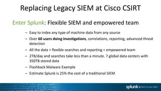 Replacing Legacy SIEM at Cisco CSIRT
Enter Splunk: Flexible SIEM and empowered team
– Easy to index any type of machine data from any source
– Over 60 users doing investigations, correlations, reporting, advanced threat
detection
– All the data + flexible searches and reporting = empowered team
– 2TB/day and searches take less than a minute. 7 global data centers with
350TB stored data
– Flashback Malware Example
– Estimate Splunk is 25% the cost of a traditional SIEM
 