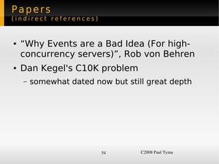 Papers
(indirect references)


    ●   “Why Events are a Bad Idea (For high-
        concurrency servers)”, Rob von Behren
    ●   Dan Kegel's C10K problem
        –   somewhat dated now but still great depth




                             54        C2008 Paul Tyma
 