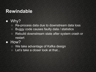 Rewindable
● Why?
○ Re-process data due to downstream data loss
○ Buggy code causes faulty data / statistics
○ Rebuild downstream state after system crash or
restart
● How?
○ We take advantage of Kafka design
○ Let’s take a closer look at that...
 