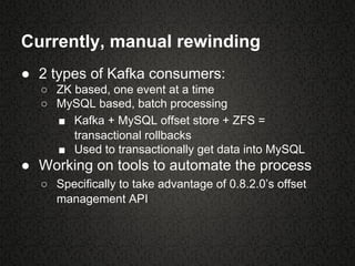 Currently, manual rewinding
● 2 types of Kafka consumers:
○ ZK based, one event at a time
○ MySQL based, batch processing
■ Kafka + MySQL offset store + ZFS =
transactional rollbacks
■ Used to transactionally get data into MySQL
● Working on tools to automate the process
○ Specifically to take advantage of 0.8.2.0’s offset
management API
 