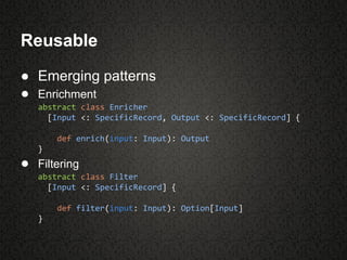 Reusable
● Emerging patterns
● Enrichment
abstract class Enricher
[Input <: SpecificRecord, Output <: SpecificRecord] {
def enrich(input: Input): Output
}
● Filtering
abstract class Filter
[Input <: SpecificRecord] {
def filter(input: Input): Option[Input]
}
 