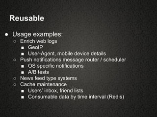 Reusable
● Usage examples:
○ Enrich web logs
■ GeoIP
■ User-Agent, mobile device details
○ Push notifications message router / scheduler
■ OS specific notifications
■ A/B tests
○ News feed type systems
○ Cache maintenance
■ Users’ inbox, friend lists
■ Consumable data by time interval (Redis)
 