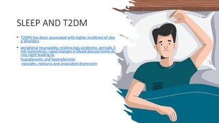 SLEEP AND T2DM
• T2DM) has been associated with higher incidence of slee
p disorders
• peripheral neuropathy, restless legs syndrome, periodic li
mb movements, rapid changes in blood glucose levels du
ring night leading to
hypoglycemic and hyperglycemic
episodes, nocturia and associated depression
 