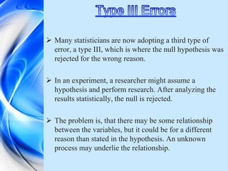  Many statisticians are now adopting a third type of
  error, a type III, which is where the null hypothesis was
  rejected for the wrong reason.

 In an experiment, a researcher might assume a
  hypothesis and perform research. After analyzing the
  results statistically, the null is rejected.

 The problem is, that there may be some relationship
  between the variables, but it could be for a different
  reason than stated in the hypothesis. An unknown
  process may underlie the relationship.
 