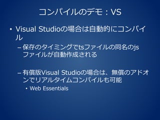 コンパイルのデモ：VS
• Visual Studioの場合は自動的にコンパイ
ル
– 保存のタイミングでtsファイルの同名のjs
ファイルが自動作成される
– 有償版Visual Studioの場合は、無償のアドオ
ンでリアルタイムコンパイルも可能
• Web Essentials
 
