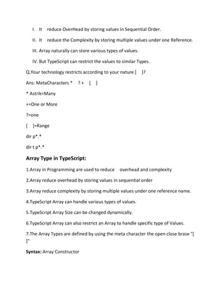 I. It reduce OverHead by storing values in Sequential Order.
II. It reduce the Complexity by storing multiple values under one Reference.
III. Array naturally can store various types of values.
IV. But TypeScript can restrict the values to similar Types.
Q.Your technology restricts according to your nature [ ]?
Ans: MetaCharacters * ? + [ ]
* Astrik=Many
+=One or More
?=one
[ ]=Range
dir p*.*
dir t p*.*
Array Type in TypeScript:
1.Array in Programming are used to reduce overhead and complexity
2.Array reduce overhead by storing values in sequential order
3.Array reduce complexity by storing multiple values under one reference name.
4.TypeScript Array can handle various types of values.
5.TypeScript Array Size can be changed dynamically.
6.TypeScript Array can also restrict an Array to handle specific type of Values.
7.The Array Types are defined by using the meta character the open close brase "[
]"
Syntax: Array Constructor
 