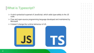 What is Typescript?
 A strict syntactical superset of JavaScript, which adds type-safety to the JS
code.
 Free and open-source programming language developed and maintained by
Microsoft.
 It doesn’t change the runtime behaviour of JS.
2
 