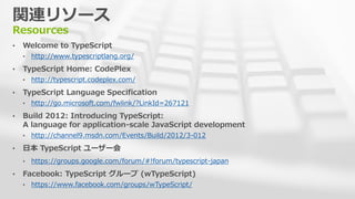 関連リソース
Resources
• Welcome to TypeScript
• http://www.typescriptlang.org/
• TypeScript Home: CodePlex
• http://typescript.codeplex.com/
• TypeScript Language Specification
• http://go.microsoft.com/fwlink/?LinkId=267121
• Build 2012: Introducing TypeScript:
A language for application-scale JavaScript development
• http://channel9.msdn.com/Events/Build/2012/3-012
• 日本 TypeScript ユーザー会
• https://groups.google.com/forum/#!forum/typescript-japan
• Facebook: TypeScript グループ (wTypeScript)
• https://www.facebook.com/groups/wTypeScript/
 
