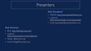 Bob German
Bob Goodearl
• Blog: http://bob1german.com/
• Linked In:
https://www.linkedin.com/in/bgerman
• Twitter: @Bob1German
• Email: bobg@bluemetal.com
• Website: http://www.rgoodsoftware.com
• Linked In:
https://www.linkedin.com/in/bgoodearl
• Email: bgoodearl@rgoodsoftware.com
Presenters
 