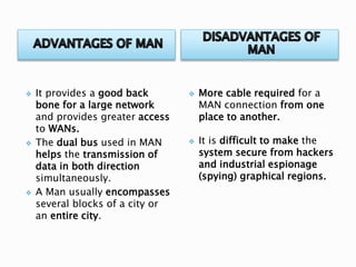  It provides a good back
bone for a large network
and provides greater access
to WANs.
 The dual bus used in MAN
helps the transmission of
data in both direction
simultaneously.
 A Man usually encompasses
several blocks of a city or
an entire city.
 More cable required for a
MAN connection from one
place to another.
 It is difficult to make the
system secure from hackers
and industrial espionage
(spying) graphical regions.
 