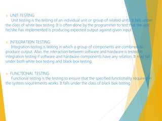 » UNIT TESTING
Unit testing is the testing of an individual unit or group of related units. It falls under
the class of white box testing. It is often done by the programmer to test that the unit
he/she has implemented is producing expected output against given input.
» INTEGRATION TESTING
Integration testing is testing in which a group of components are combined to
produce output. Also, the interaction between software and hardware is tested in
integration testing if software and hardware components have any relation. It may fall
under both white box testing and black box testing. 
» FUNCTIONAL TESTING
Functional testing is the testing to ensure that the specified functionality required in
the system requirements works. It falls under the class of black box testing.
 