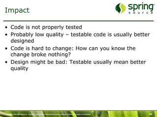 Impact

•  Code is not properly tested
•  Probably low quality – testable code is usually better
   designed
•  Code is hard to change: How can you know the
   change broke nothing?
•  Design might be bad: Testable usually mean better
   quality




Copyright 2009 SpringSource. Copying, publishing or distributing without express written permission is prohibited.   45
 